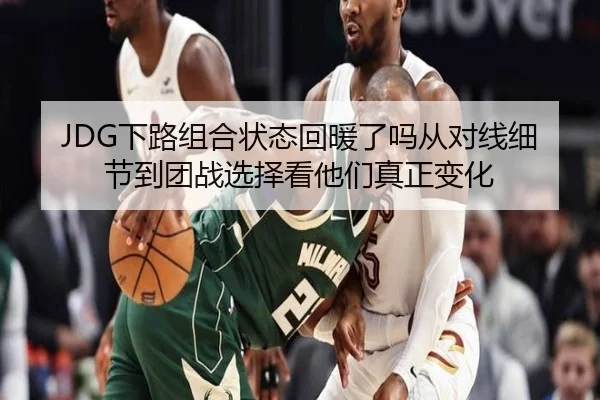 JDG下路组合状态回暖了吗从对线细节到团战选择看他们真正变化