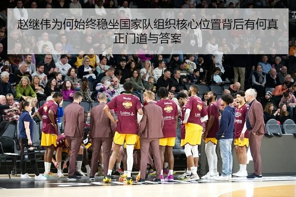 赵继伟为何始终稳坐国家队组织核心位置背后有何真正门道与答案